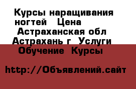 Курсы наращивания  ногтей › Цена ­ 5 000 - Астраханская обл., Астрахань г. Услуги » Обучение. Курсы   